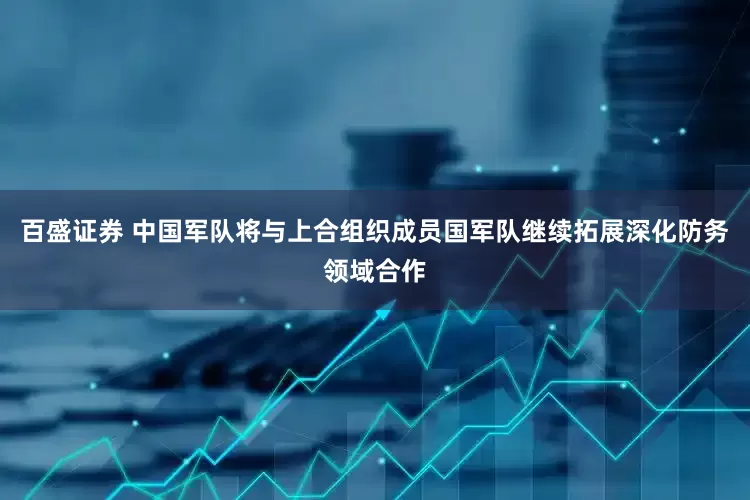 百盛证券 中国军队将与上合组织成员国军队继续拓展深化防务领域合作