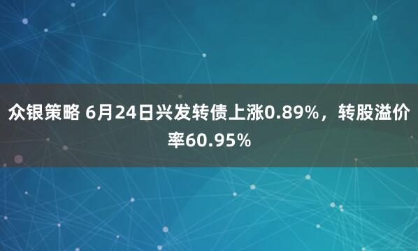 众银策略 6月24日兴发转债上涨0.89%，转股溢价率60.95%