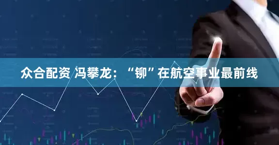 众合配资 冯攀龙：“铆”在航空事业最前线