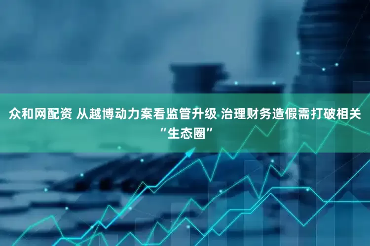众和网配资 从越博动力案看监管升级 治理财务造假需打破相关“生态圈”