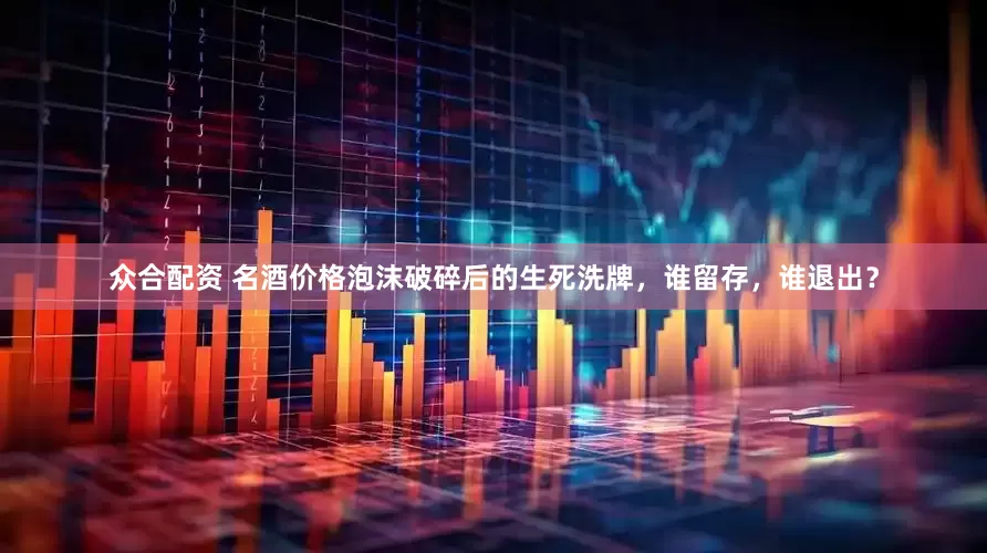 众合配资 名酒价格泡沫破碎后的生死洗牌，谁留存，谁退出？