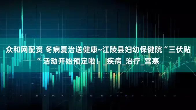 众和网配资 冬病夏治送健康~江陵县妇幼保健院“三伏贴”活动开始预定啦！_疾病_治疗_宫寒