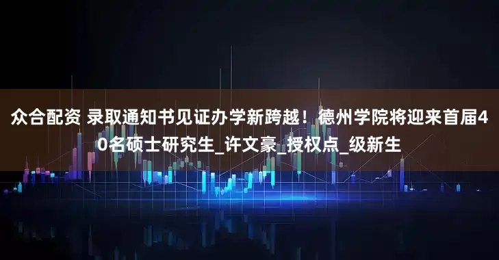 众合配资 录取通知书见证办学新跨越！德州学院将迎来首届40名硕士研究生_许文豪_授权点_级新生