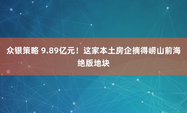 众银策略 9.89亿元！这家本土房企摘得崂山前海绝版地块