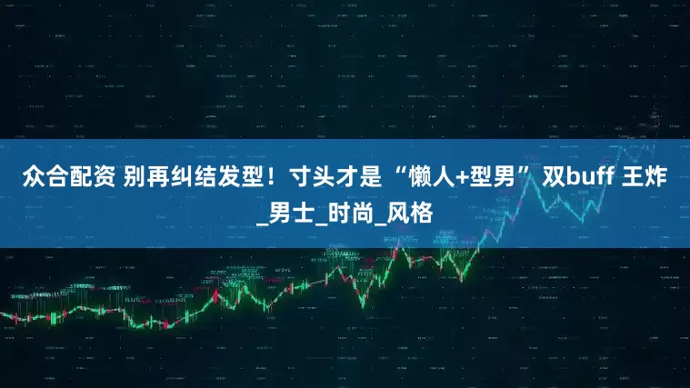 众合配资 别再纠结发型！寸头才是 “懒人+型男” 双buff 王炸_男士_时尚_风格
