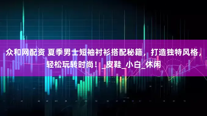 众和网配资 夏季男士短袖衬衫搭配秘籍，打造独特风格，轻松玩转时尚！_皮鞋_小白_休闲