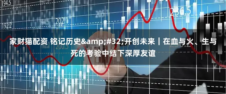 家财猫配资 铭记历史&#32;开创未来｜在血与火、生与死的考验中结下深厚友谊
