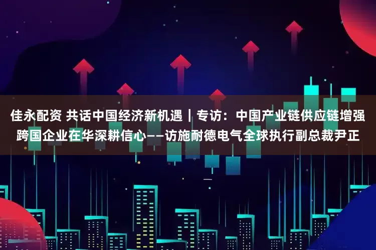 佳永配资 共话中国经济新机遇｜专访：中国产业链供应链增强跨国企业在华深耕信心——访施耐德电气全球执行副总裁尹正