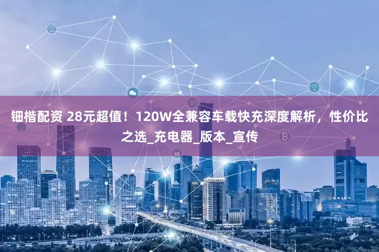 钿楷配资 28元超值！120W全兼容车载快充深度解析，性价比之选_充电器_版本_宣传