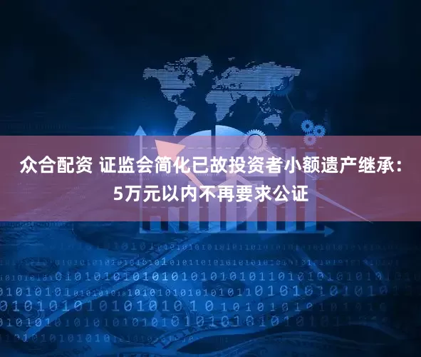众合配资 证监会简化已故投资者小额遗产继承：5万元以内不再要求公证