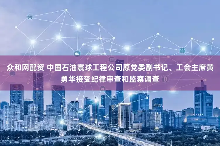 众和网配资 中国石油寰球工程公司原党委副书记、工会主席黄勇华接受纪律审查和监察调查