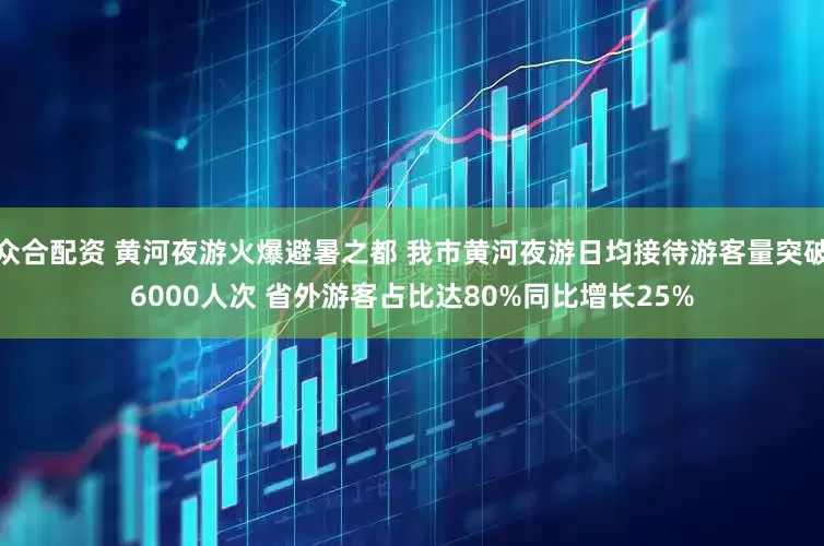 众合配资 黄河夜游火爆避暑之都 我市黄河夜游日均接待游客量突破6000人次 省外游客占比达80%同比增长25%