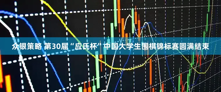 众银策略 第30届“应氏杯”中国大学生围棋锦标赛圆满结束