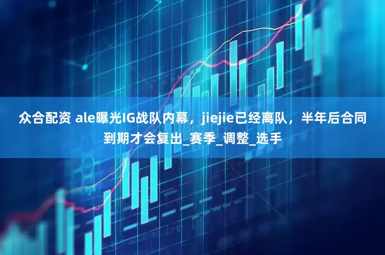 众合配资 ale曝光IG战队内幕,jiejie已经离队,半年后合同到期才会复出_赛季_调整_选手
