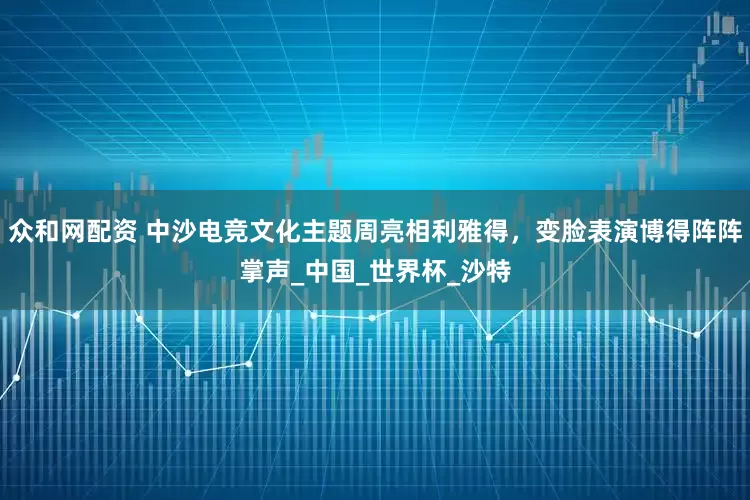 众和网配资 中沙电竞文化主题周亮相利雅得,变脸表演博得阵阵掌声_中国_世界杯_沙特
