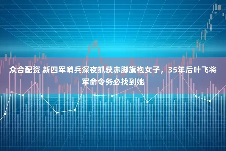 众合配资 新四军哨兵深夜抓获赤脚旗袍女子,35年后叶飞将军命令务必找到她