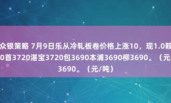 众银策略 7月9日乐从冷轧板卷价格上涨10，现1.0鞍3710首3720湛宝3720包3690本浦3690柳3690。（元/吨）