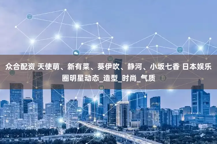 众合配资 天使萌、新有菜、葵伊吹、静河、小坂七香 日本娱乐圈明星动态_造型_时尚_气质