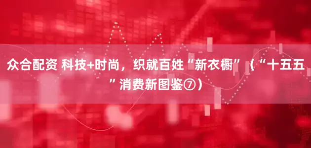 众合配资 科技+时尚，织就百姓“新衣橱”（“十五五”消费新图鉴⑦）